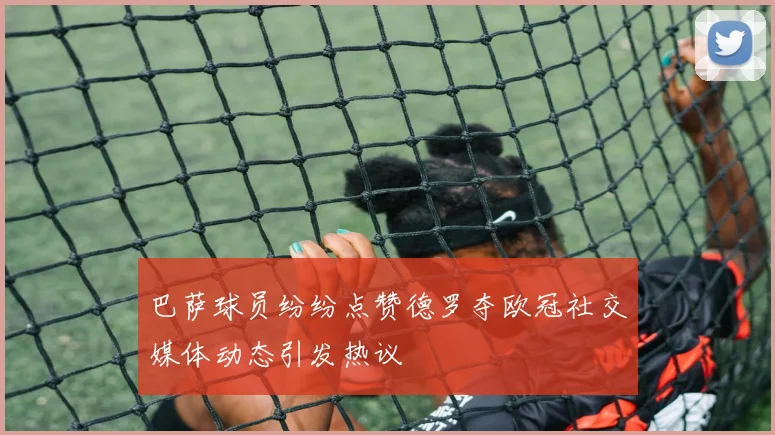 巴萨球员纷纷点赞德罗夺欧冠社交媒体动态引发热议