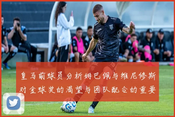皇马前球员分析姆巴佩与维尼修斯对金球奖的渴望与团队配合的重要性