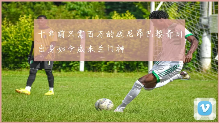 十年前只需百万的迈尼昂巴黎青训出身如今成米兰门神