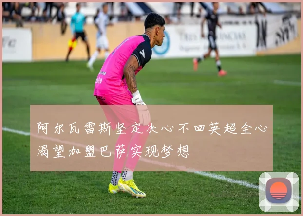 阿尔瓦雷斯坚定决心不回英超全心渴望加盟巴萨实现梦想