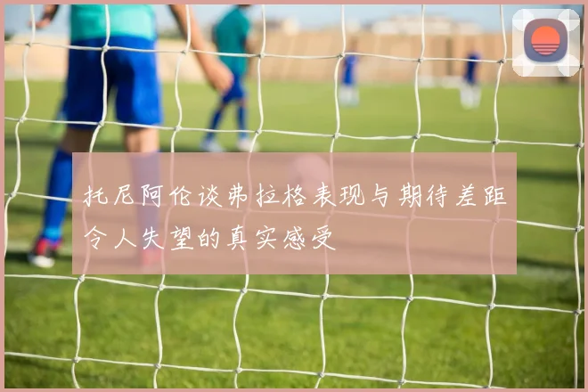 托尼阿伦谈弗拉格表现与期待差距令人失望的真实感受