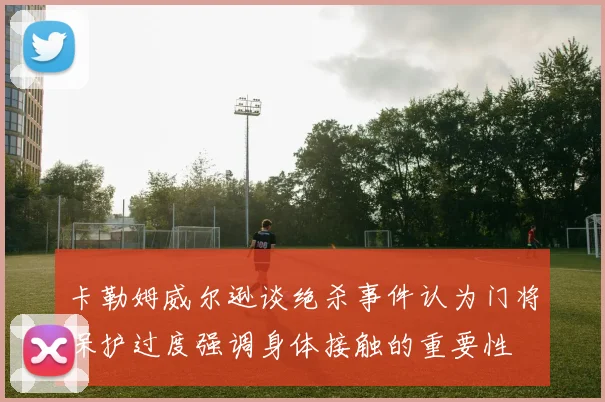卡勒姆威尔逊谈绝杀事件认为门将保护过度强调身体接触的重要性
