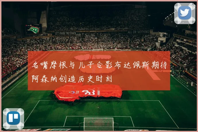 名嘴摩根与儿子合影布达佩斯期待阿森纳创造历史时刻
