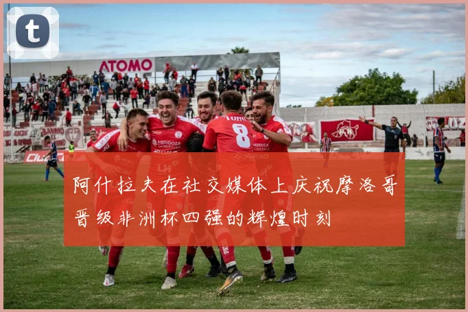 阿什拉夫在社交媒体上庆祝摩洛哥晋级非洲杯四强的辉煌时刻