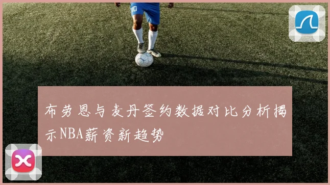 布劳恩与麦丹签约数据对比分析揭示NBA薪资新趋势