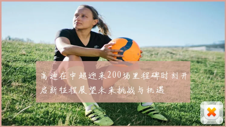 高迪在中超迎来200场里程碑时刻开启新征程展望未来挑战与机遇