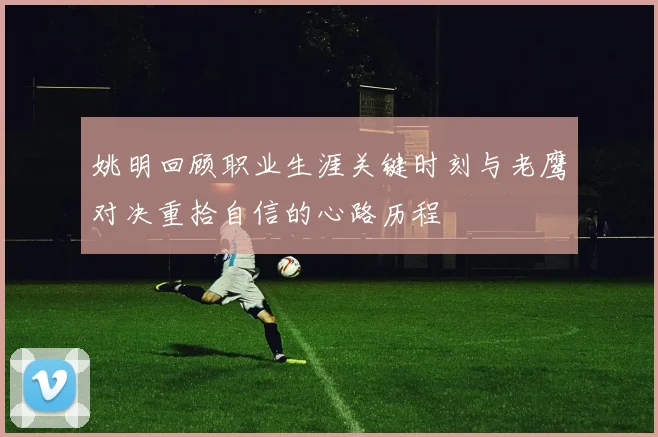姚明回顾职业生涯关键时刻与老鹰对决重拾自信的心路历程