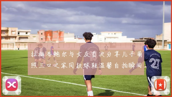 拉梅洛鲍尔与女友首次分享儿子萌照三口之家同款球鞋温馨自拍瞬间