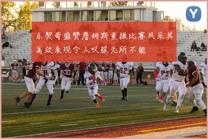东契奇盛赞詹姆斯重振比赛风采其高效表现令人叹服无所不能
