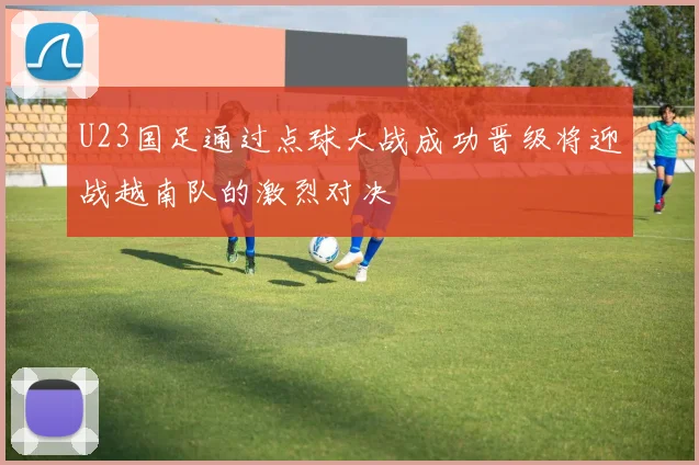 U23国足通过点球大战成功晋级将迎战越南队的激烈对决