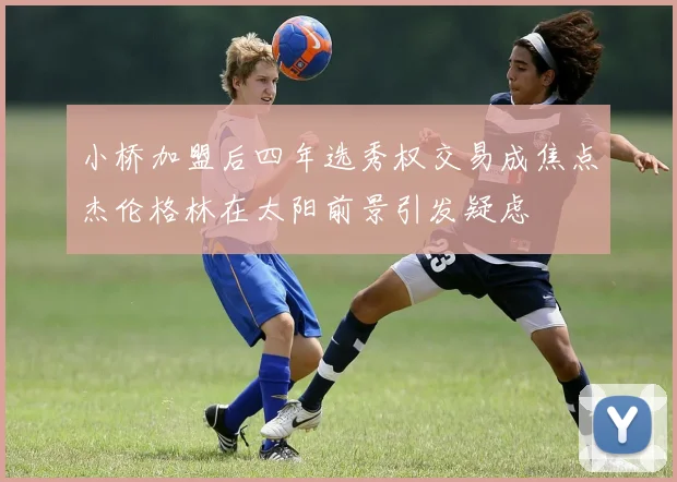 小桥加盟后四年选秀权交易成焦点杰伦格林在太阳前景引发疑虑
