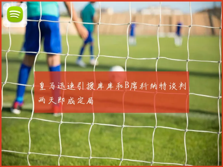 皇马迅速引援库库和B席科纳特谈判两天即成定局