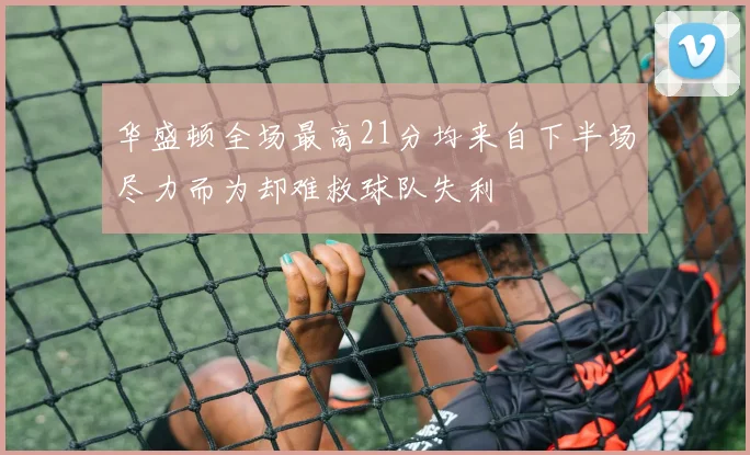 华盛顿全场最高21分均来自下半场尽力而为却难救球队失利