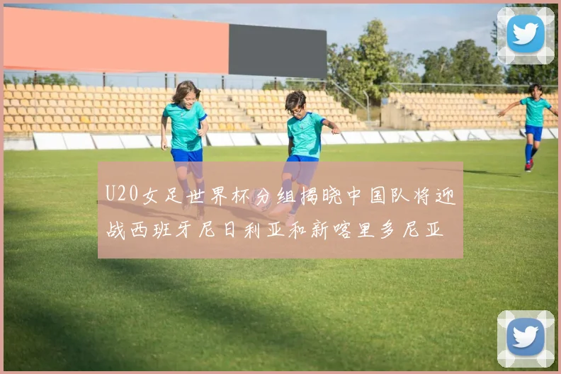 U20女足世界杯分组揭晓中国队将迎战西班牙尼日利亚和新喀里多尼亚