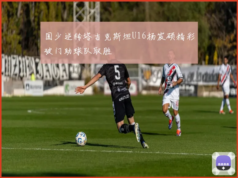 国少逆转塔吉克斯坦U16杨宸硕精彩破门助球队取胜