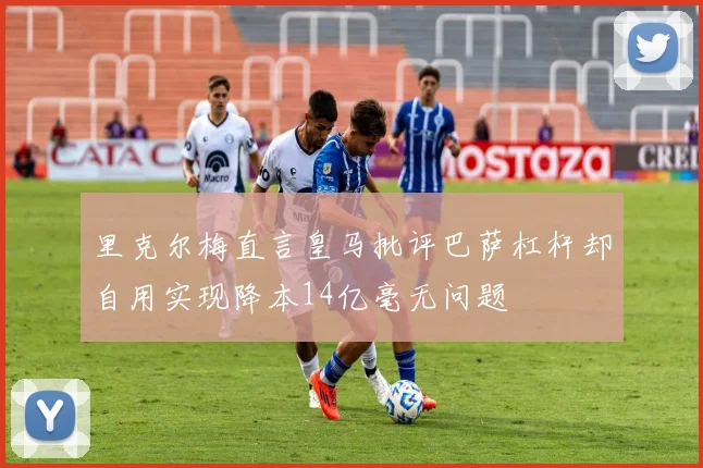 里克尔梅直言皇马批评巴萨杠杆却自用实现降本14亿毫无问题