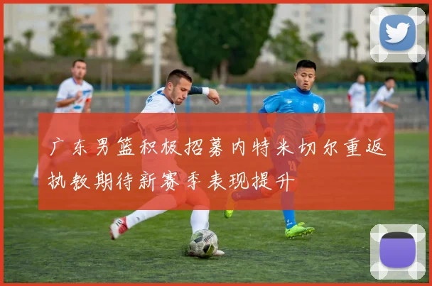 广东男篮积极招募内特米切尔重返执教期待新赛季表现提升